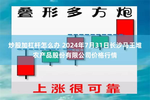 炒股加杠杆怎么办 2024年7月31日长沙马王堆农产品股份有限公司价格行情