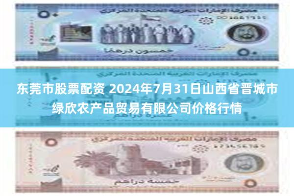 东莞市股票配资 2024年7月31日山西省晋城市绿欣农产品贸易有限公司价格行情