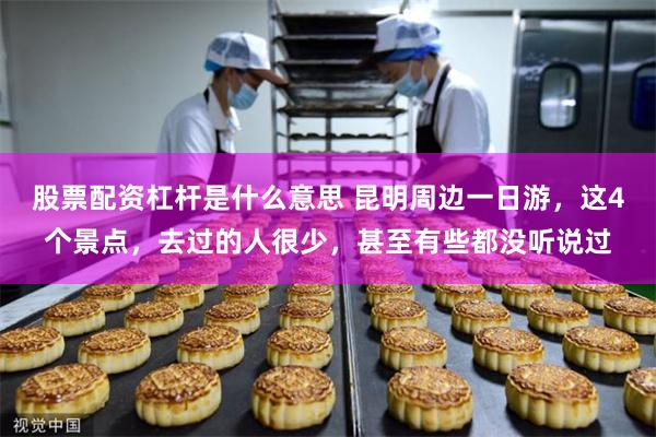 股票配资杠杆是什么意思 昆明周边一日游，这4个景点，去过的人很少，甚至有些都没听说过