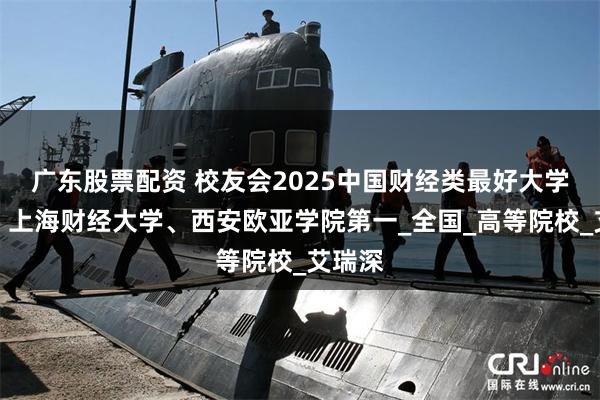 广东股票配资 校友会2025中国财经类最好大学排名，上海财经大学、西安欧亚学院第一_全国_高等院校_艾瑞深