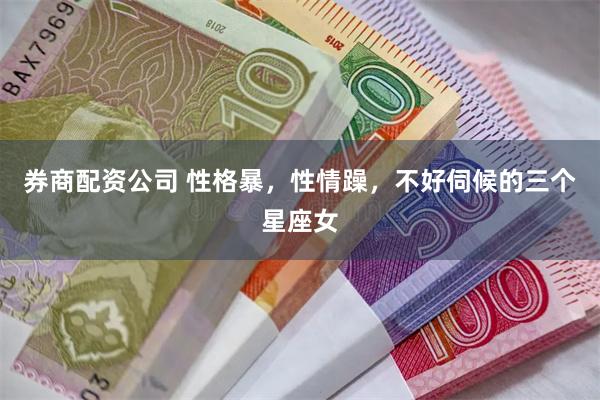 券商配资公司 性格暴，性情躁，不好伺候的三个星座女