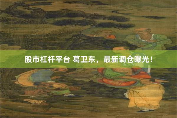 股市杠杆平台 葛卫东，最新调仓曝光！