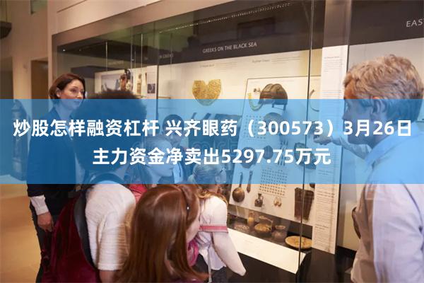 炒股怎样融资杠杆 兴齐眼药（300573）3月26日主力资金净卖出5297.75万元