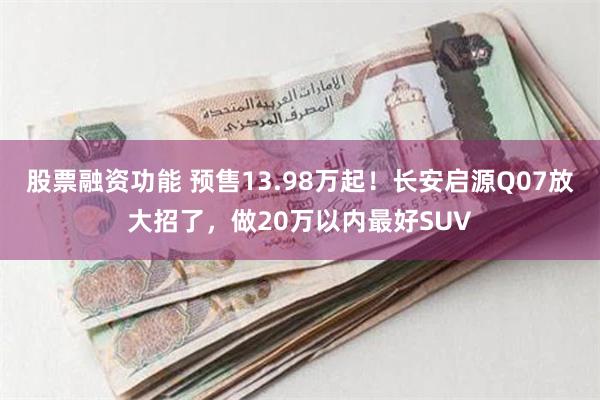 股票融资功能 预售13.98万起！长安启源Q07放大招了，做20万以内最好SUV