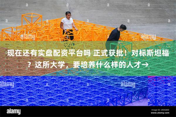 现在还有实盘配资平台吗 正式获批！对标斯坦福？这所大学，要培养什么样的人才→