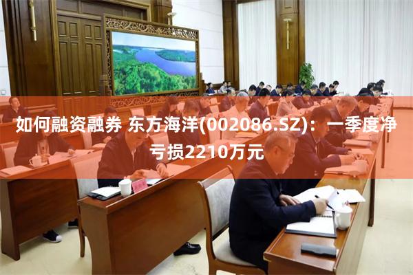 如何融资融券 东方海洋(002086.SZ)：一季度净亏损2210万元