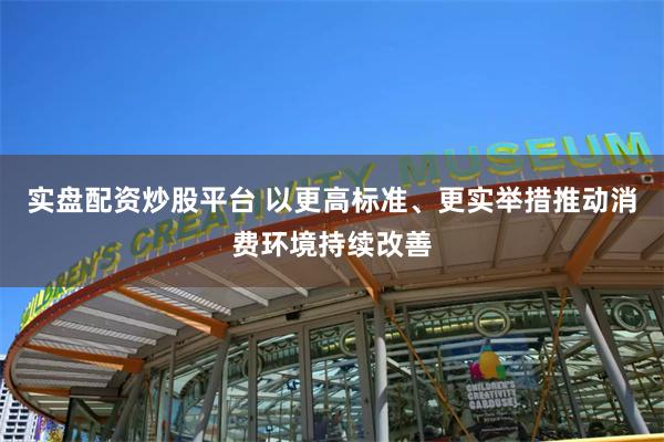 实盘配资炒股平台 以更高标准、更实举措推动消费环境持续改善