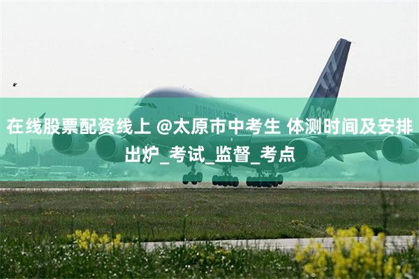 在线股票配资线上 @太原市中考生 体测时间及安排出炉_考试_监督_考点