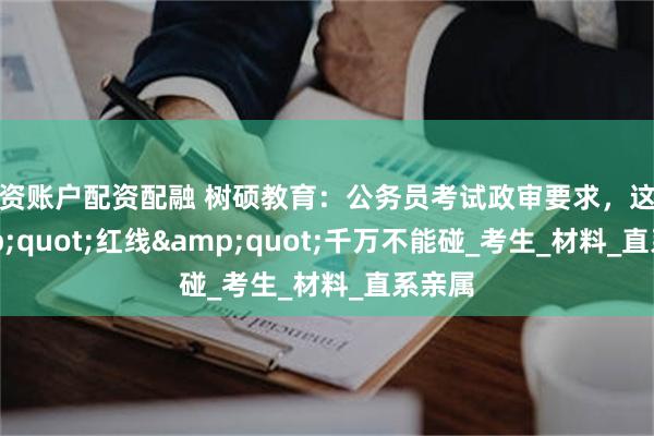 配资账户配资配融 树硕教育：公务员考试政审要求，这些&quot;红线&quot;千万不能碰_考生_材料_直系亲属