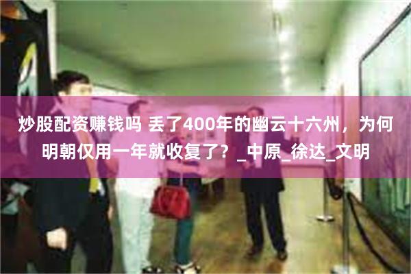 炒股配资赚钱吗 丢了400年的幽云十六州，为何明朝仅用一年就收复了？_中原_徐达_文明