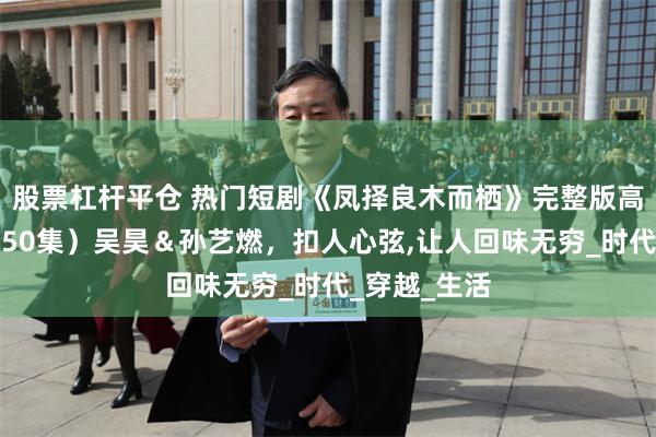 股票杠杆平仓 热门短剧《凤择良木而栖》完整版高清全集，（50集）吴昊＆孙艺燃，扣人心弦,让人回味无穷_时代_穿越_生活