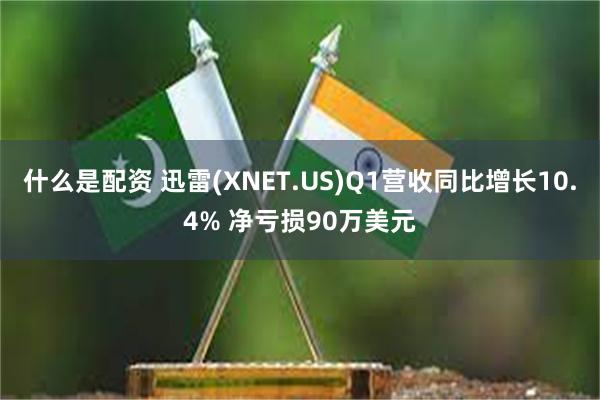 什么是配资 迅雷(XNET.US)Q1营收同比增长10.4% 净亏损90万美元