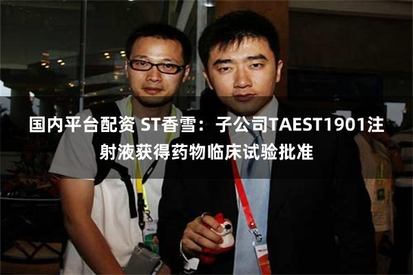 国内平台配资 ST香雪：子公司TAEST1901注射液获得药物临床试验批准