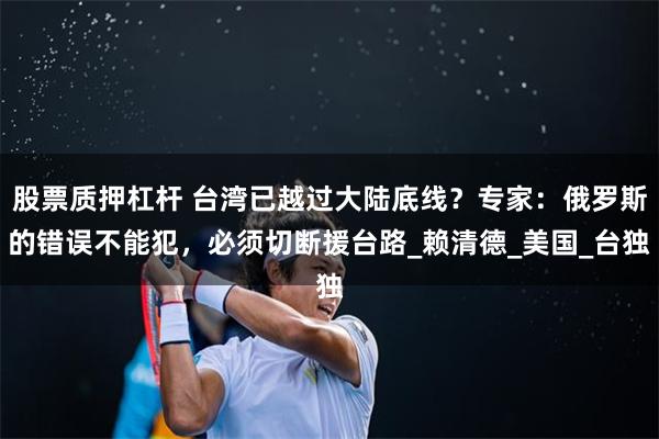 股票质押杠杆 台湾已越过大陆底线？专家：俄罗斯的错误不能犯，必须切断援台路_赖清德_美国_台独