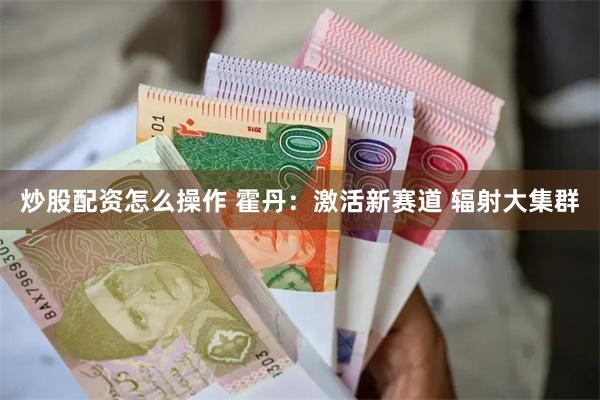 炒股配资怎么操作 霍丹：激活新赛道 辐射大集群