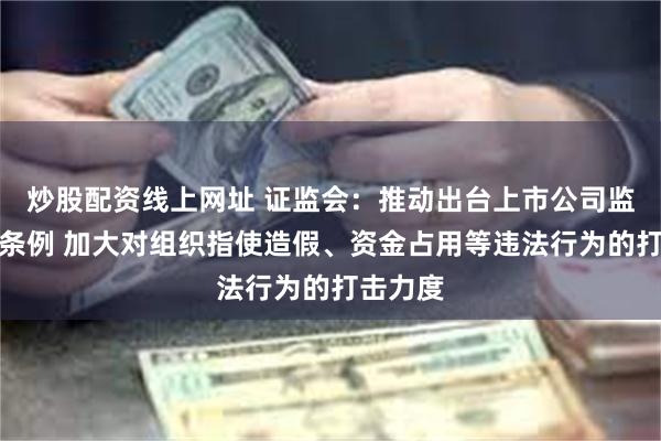 炒股配资线上网址 证监会：推动出台上市公司监督管理条例 加大对组织指使造假、资金占用等违法行为的打击力度