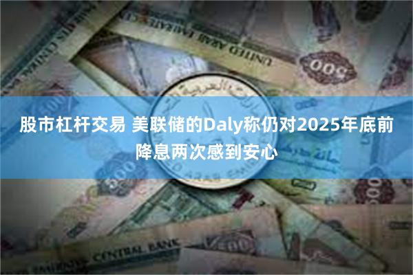股市杠杆交易 美联储的Daly称仍对2025年底前降息两次感到安心