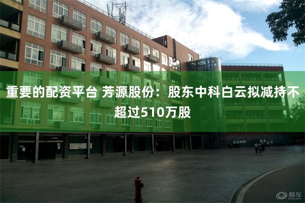 重要的配资平台 芳源股份：股东中科白云拟减持不超过510万股