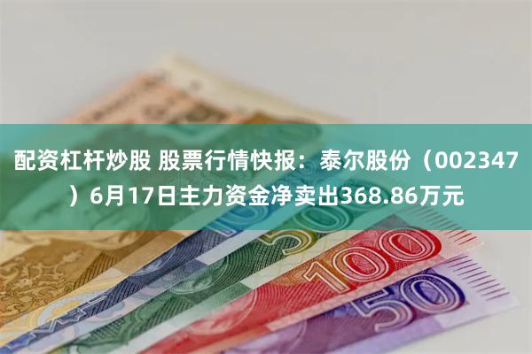 配资杠杆炒股 股票行情快报：泰尔股份（002347）6月17日主力资金净卖出368.86万元