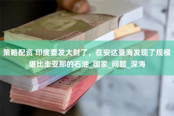 策略配资 印度要发大财了，在安达曼海发现了规模堪比圭亚那的石油_国家_问题_深海