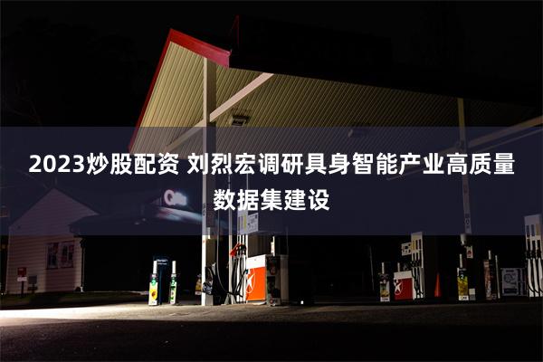2023炒股配资 刘烈宏调研具身智能产业高质量数据集建设