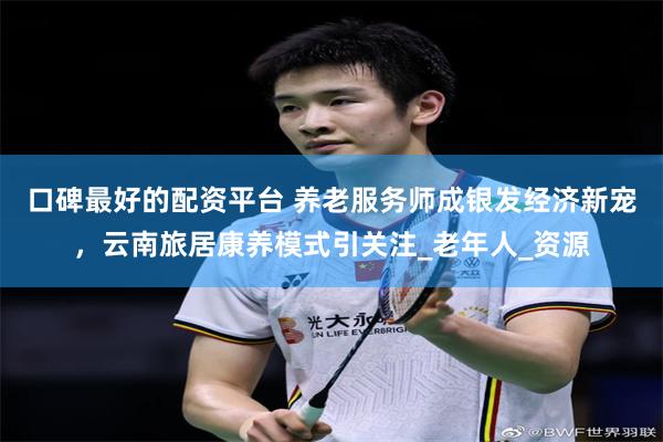 口碑最好的配资平台 养老服务师成银发经济新宠，云南旅居康养模式引关注_老年人_资源