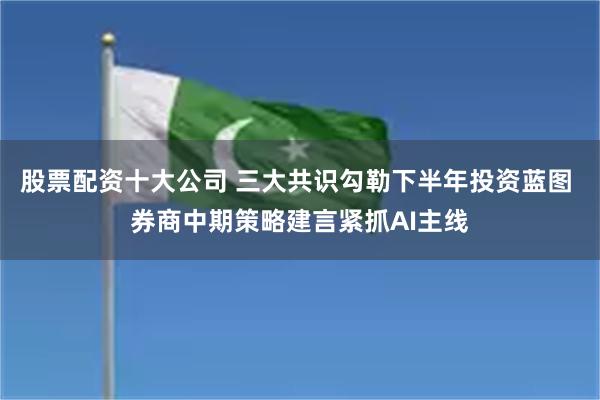 股票配资十大公司 三大共识勾勒下半年投资蓝图 券商中期策略建言紧抓AI主线