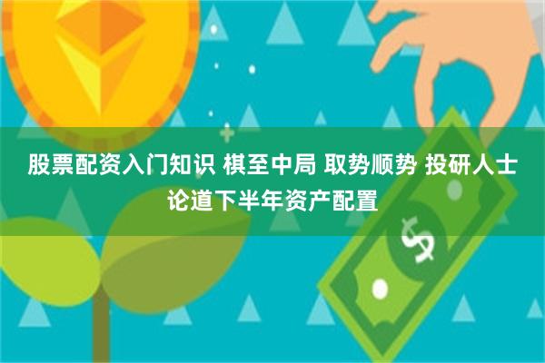 股票配资入门知识 棋至中局 取势顺势 投研人士论道下半年资产配置